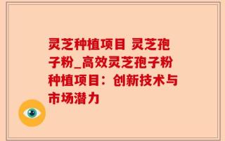 灵芝种植项目 灵芝孢子粉_高效灵芝孢子粉种植项目：创新技术与市场潜力
