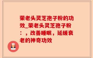 荣老头灵芝孢子粉的功效_荣老头灵芝孢子粉：，改善睡眠，延缓衰老的神奇功效
