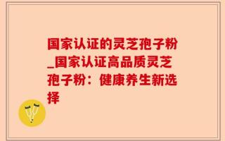 国家认证的灵芝孢子粉_国家认证高品质灵芝孢子粉：健康养生新选择