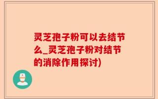 灵芝孢子粉可以去结节么_灵芝孢子粉对结节的消除作用探讨)