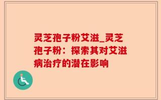 灵芝孢子粉艾滋_灵芝孢子粉：探索其对艾滋病治疗的潜在影响