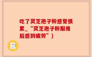 吃了灵芝孢子粉感觉很累_“灵芝孢子粉服用后感到疲劳”)