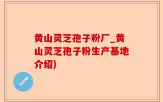 黄山灵芝孢子粉厂_黄山灵芝孢子粉生产基地介绍)