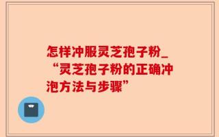怎样冲服灵芝孢子粉_“灵芝孢子粉的正确冲泡方法与步骤”