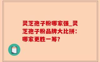 灵芝孢子粉哪家强_灵芝孢子粉品牌大比拼：哪家更胜一筹？