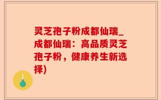 灵芝孢子粉成都仙瑞_成都仙瑞：高品质灵芝孢子粉，健康养生新选择)