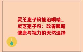 灵芝孢子粉能治眼睛_灵芝孢子粉：改善眼睛健康与视力的天然选择