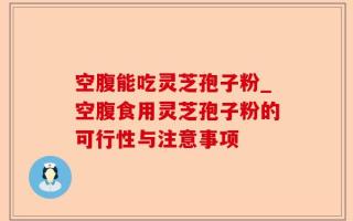 空腹能吃灵芝孢子粉_空腹食用灵芝孢子粉的可行性与注意事项