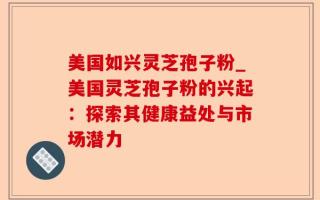 美国如兴灵芝孢子粉_美国灵芝孢子粉的兴起：探索其健康益处与市场潜力