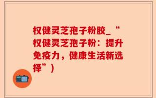 权健灵芝孢子粉胶_“权健灵芝孢子粉：提升免疫力，健康生活新选择”)