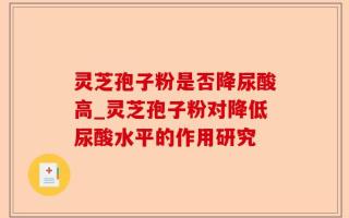 灵芝孢子粉是否降尿酸高_灵芝孢子粉对降低尿酸水平的作用研究