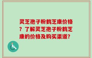 灵芝孢子粉鹤芝康价格？了解灵芝孢子粉鹤芝康的价格及购买渠道？