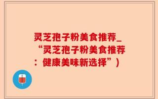 灵芝孢子粉美食推荐_“灵芝孢子粉美食推荐：健康美味新选择”)