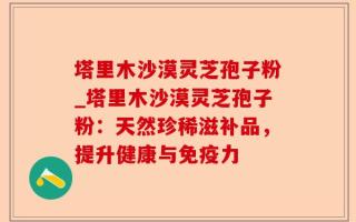 塔里木沙漠灵芝孢子粉_塔里木沙漠灵芝孢子粉：天然珍稀滋补品，提升健康与免疫力