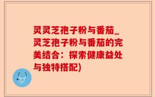 灵灵芝孢子粉与番茄_灵芝孢子粉与番茄的完美结合：探索健康益处与独特搭配)