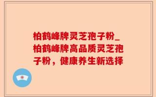 柏鹤峰牌灵芝孢子粉_柏鹤峰牌高品质灵芝孢子粉，健康养生新选择