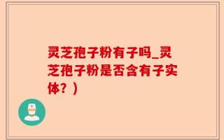 灵芝孢子粉有子吗_灵芝孢子粉是否含有子实体？)
