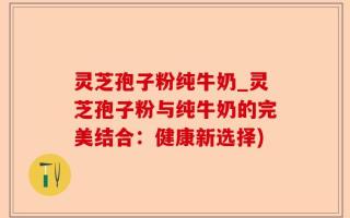 灵芝孢子粉纯牛奶_灵芝孢子粉与纯牛奶的完美结合：健康新选择)