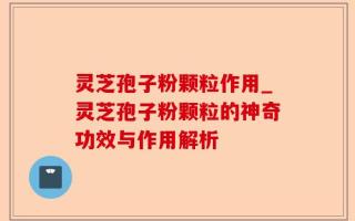 灵芝孢子粉颗粒作用_灵芝孢子粉颗粒的神奇功效与作用解析