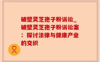 破壁灵芝孢子粉诉讼_破壁灵芝孢子粉诉讼案：探讨法律与健康产业的交织