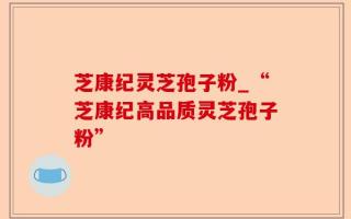 芝康纪灵芝孢子粉_“芝康纪高品质灵芝孢子粉”