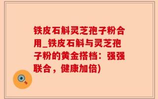 铁皮石斛灵芝孢子粉合用_铁皮石斛与灵芝孢子粉的黄金搭档：强强联合，健康加倍)