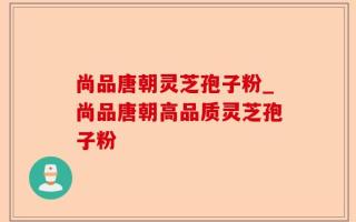 尚品唐朝灵芝孢子粉_尚品唐朝高品质灵芝孢子粉