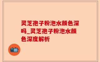 灵芝孢子粉泡水颜色深吗_灵芝孢子粉泡水颜色深度解析