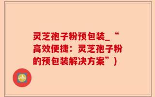 灵芝孢子粉预包装_“高效便捷：灵芝孢子粉的预包装解决方案”)