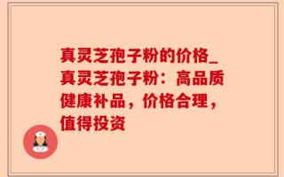 真灵芝孢子粉的价格_真灵芝孢子粉：高品质健康补品，价格合理，值得投资