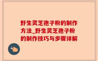 野生灵芝孢子粉的制作方法_野生灵芝孢子粉的制作技巧与步骤详解