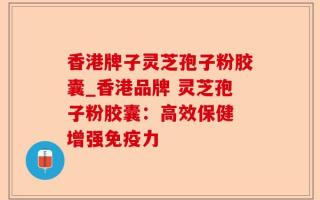 香港牌子灵芝孢子粉胶囊_香港品牌 灵芝孢子粉胶囊：高效保健 增强免疫力