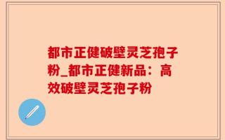 都市正健破壁灵芝孢子粉_都市正健新品：高效破壁灵芝孢子粉