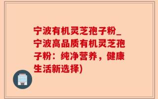宁波有机灵芝孢子粉_宁波高品质有机灵芝孢子粉：纯净营养，健康生活新选择)