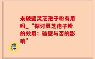 未破壁灵芝孢子粉有用吗_“探讨灵芝孢子粉的效用：破壁与否的影响”