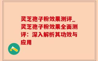 灵芝孢子粉效果测评_灵芝孢子粉效果全面测评：深入解析其功效与应用