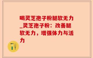 喝灵芝孢子粉腿软无力_灵芝孢子粉：改善腿软无力，增强体力与活力