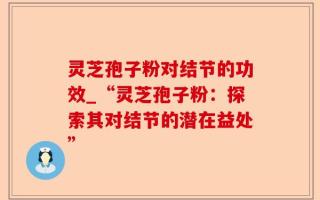 灵芝孢子粉对结节的功效_“灵芝孢子粉：探索其对结节的潜在益处”