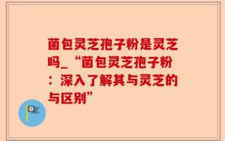 菌包灵芝孢子粉是灵芝吗_“菌包灵芝孢子粉：深入了解其与灵芝的与区别”