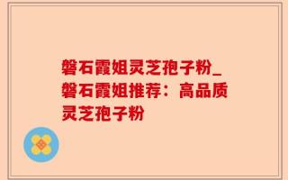 磐石霞姐灵芝孢子粉_磐石霞姐推荐：高品质灵芝孢子粉