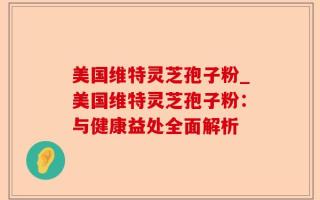 美国维特灵芝孢子粉_美国维特灵芝孢子粉：与健康益处全面解析