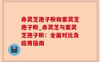 赤灵芝孢子粉和紫灵芝孢子粉_赤灵芝与紫灵芝孢子粉：全面对比及应用指南
