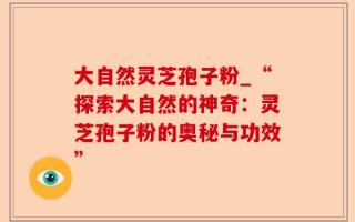 大自然灵芝孢子粉_“探索大自然的神奇：灵芝孢子粉的奥秘与功效”
