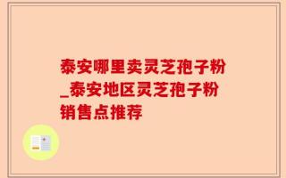 泰安哪里卖灵芝孢子粉_泰安地区灵芝孢子粉销售点推荐