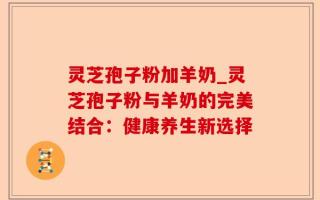 灵芝孢子粉加羊奶_灵芝孢子粉与羊奶的完美结合：健康养生新选择