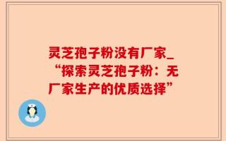 灵芝孢子粉没有厂家_“探索灵芝孢子粉：无厂家生产的优质选择”
