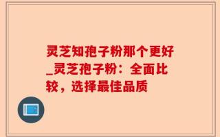 灵芝知孢子粉那个更好_灵芝孢子粉：全面比较，选择最佳品质