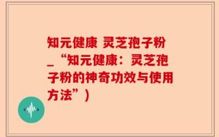 知元健康 灵芝孢子粉_“知元健康：灵芝孢子粉的神奇功效与使用方法”)