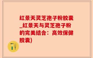 红景天灵芝孢子粉胶囊_红景天与灵芝孢子粉的完美结合：高效保健胶囊)