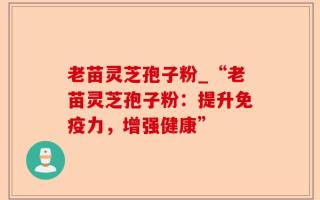 老苗灵芝孢子粉_“老苗灵芝孢子粉：提升免疫力，增强健康”